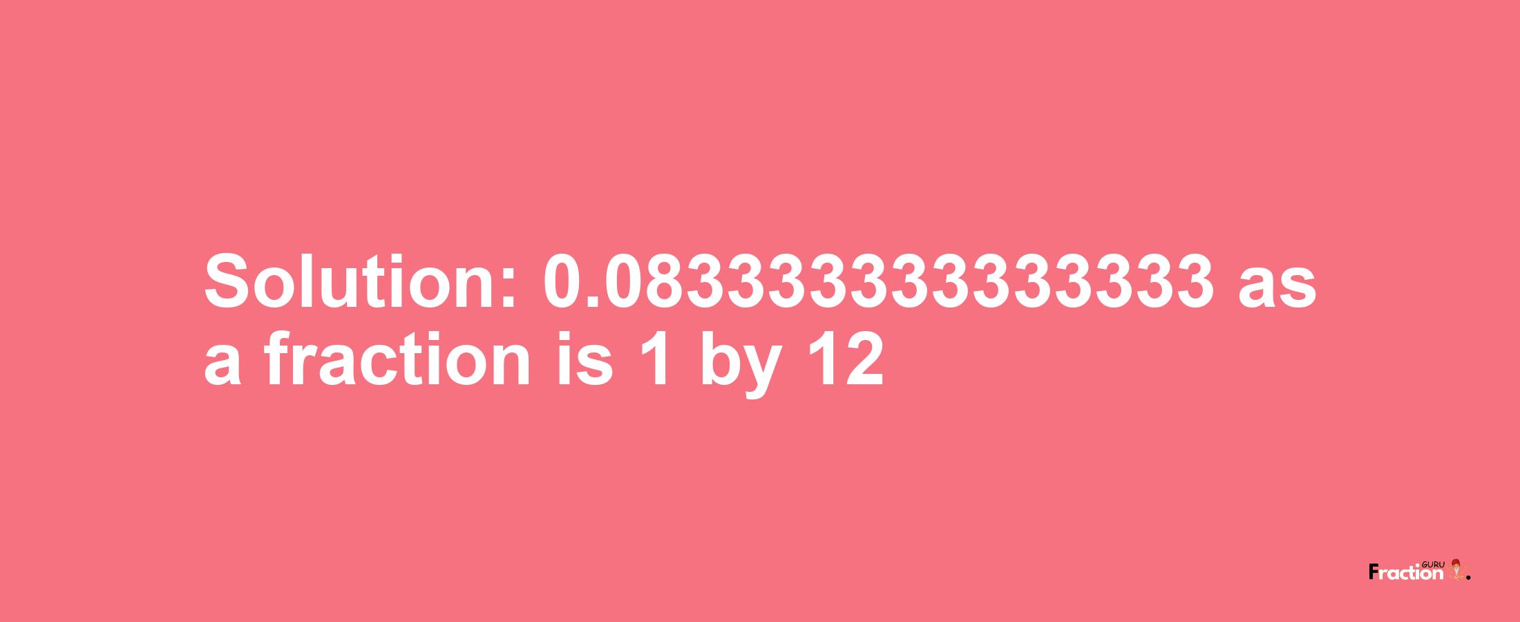 Solution:0.083333333333333 as a fraction is 1/12